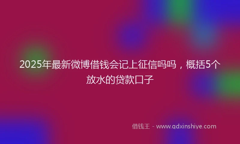 2025年最新微博借钱会记上征信吗吗，概括5个放水的贷款口子