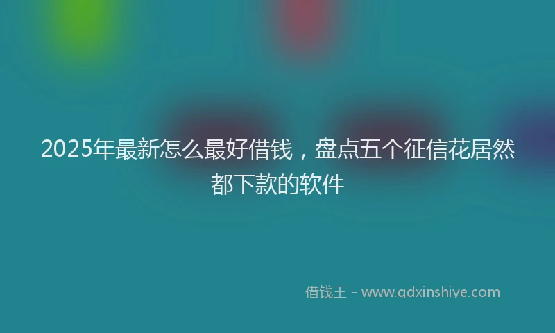 2025年最新怎么最好借钱，盘点五个征信花居然都下款的软件