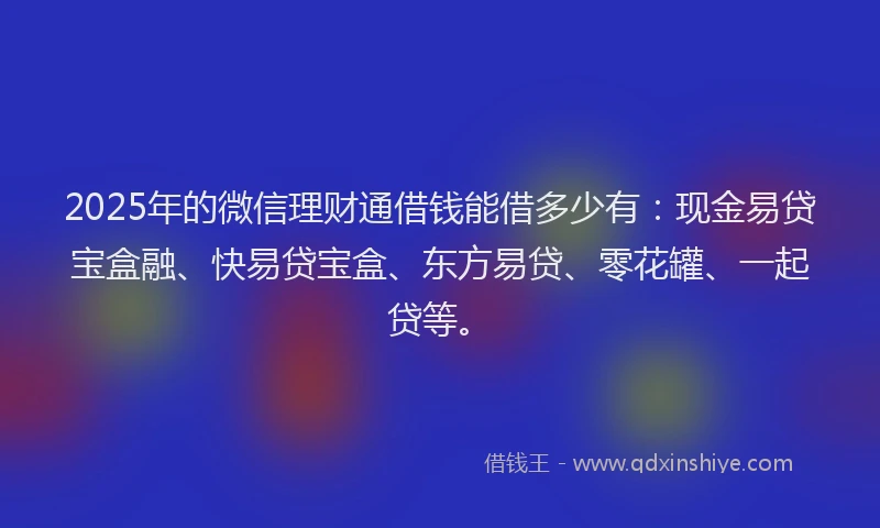 2025年的微信理财通借钱能借多少有：现金易贷宝盒融、快易贷宝盒、东方易贷、零花罐、一起贷等。
