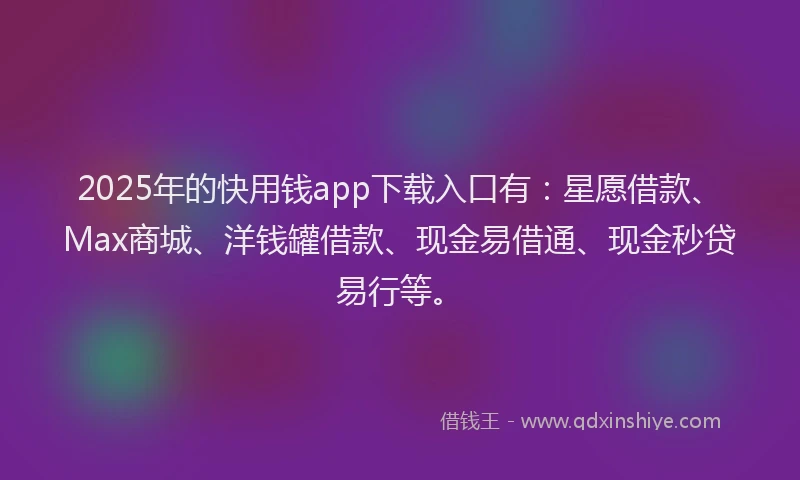 2025年的快用钱app下载入口有：星愿借款、Max商城、洋钱罐借款、现金易借通、现金秒贷易行等。