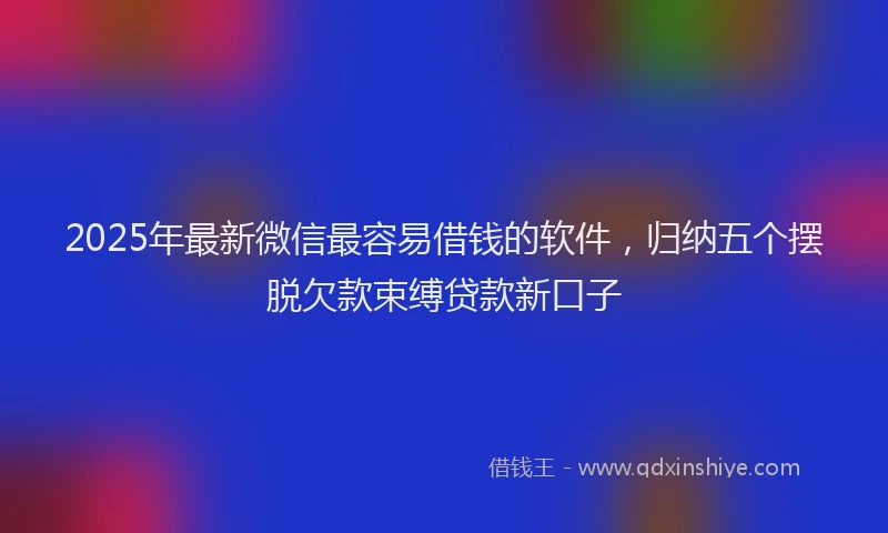 2025年最新微信最容易借钱的软件，归纳五个摆脱欠款束缚贷款新口子
