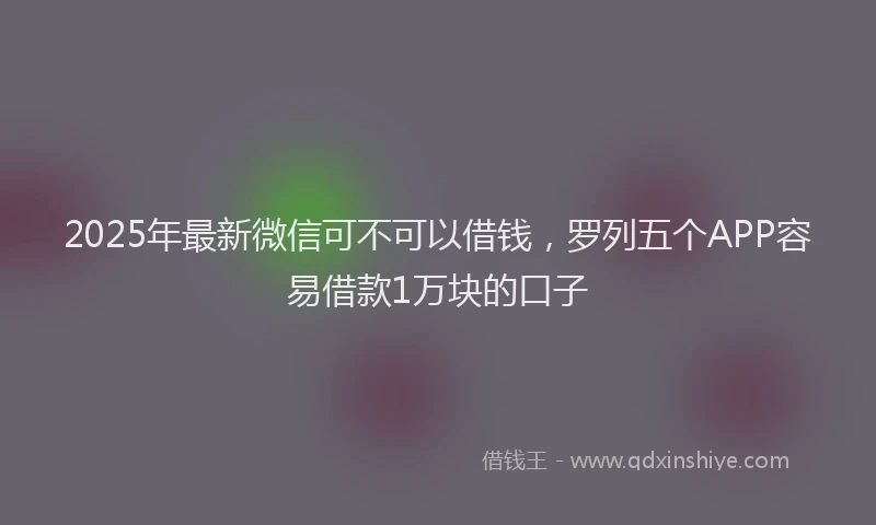 2025年最新微信可不可以借钱，罗列五个APP容易借款1万块的口子