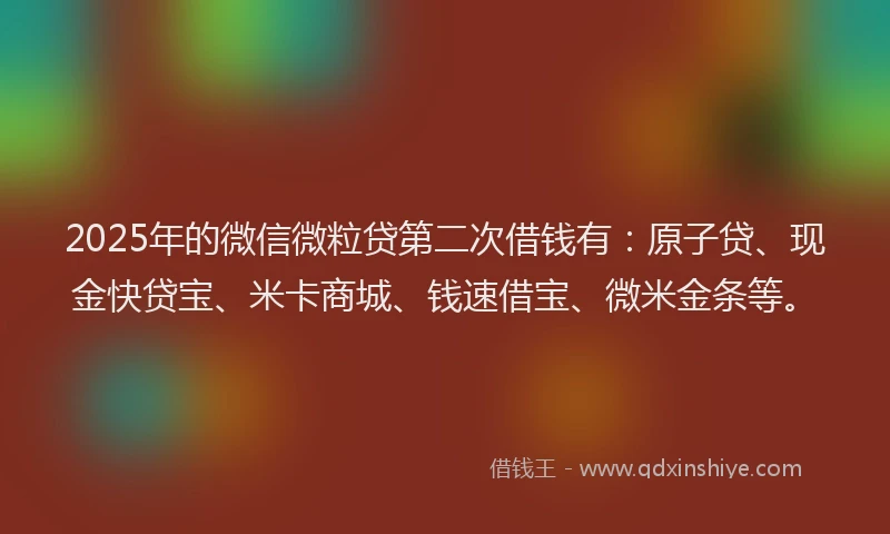 2025年的微信微粒贷第二次借钱有：原子贷、现金快贷宝、米卡商城、钱速借宝、微米金条等。