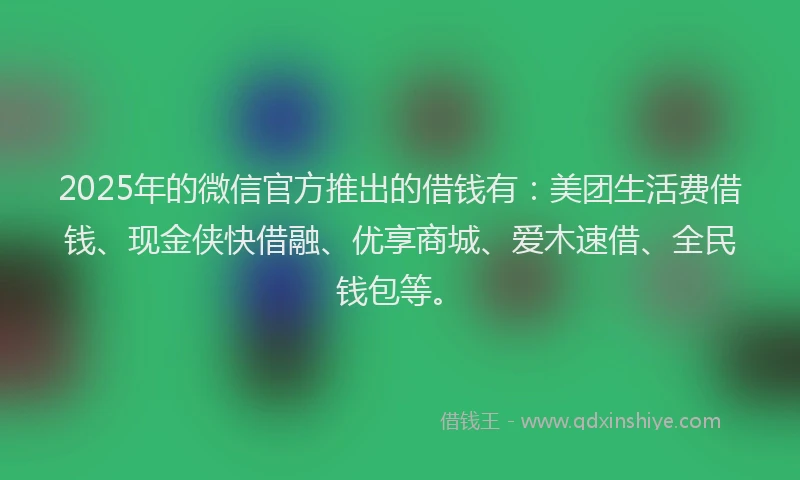 2025年的微信官方推出的借钱有：美团生活费借钱、现金侠快借融、优享商城、爱木速借、全民钱包等。
