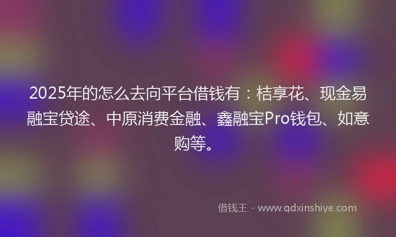 2025年的怎么去向平台借钱有：桔享花、现金易融宝贷途、中原消费金融、鑫融宝Pro钱包、如意购等。