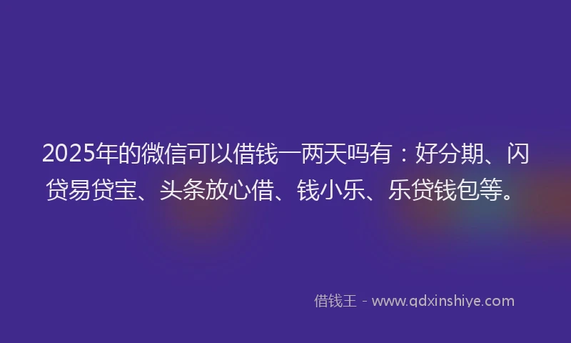 2025年的微信可以借钱一两天吗有：好分期、闪贷易贷宝、头条放心借、钱小乐、乐贷钱包等。