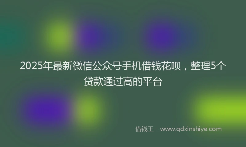 2025年最新微信公众号手机借钱花呗，整理5个贷款通过高的平台