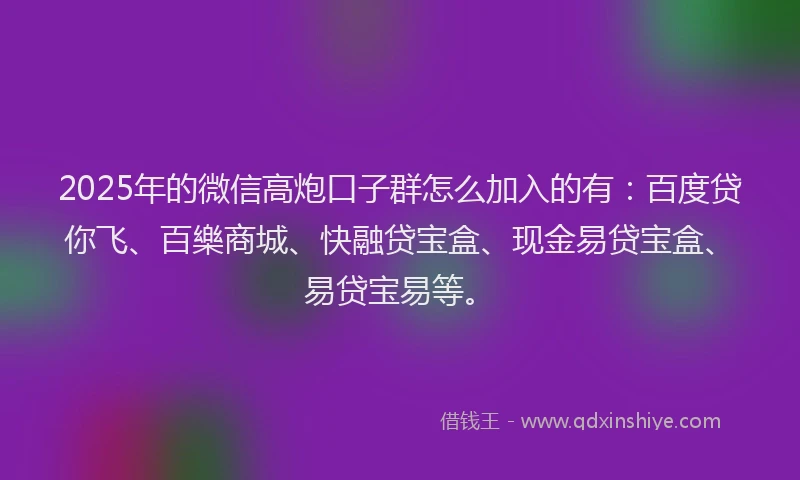2025年的微信高炮口子群怎么加入的有：百度贷你飞、百樂商城、快融贷宝盒、现金易贷宝盒、易贷宝易等。