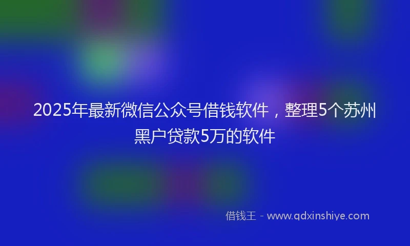 2025年最新微信公众号借钱软件，整理5个苏州黑户贷款5万的软件