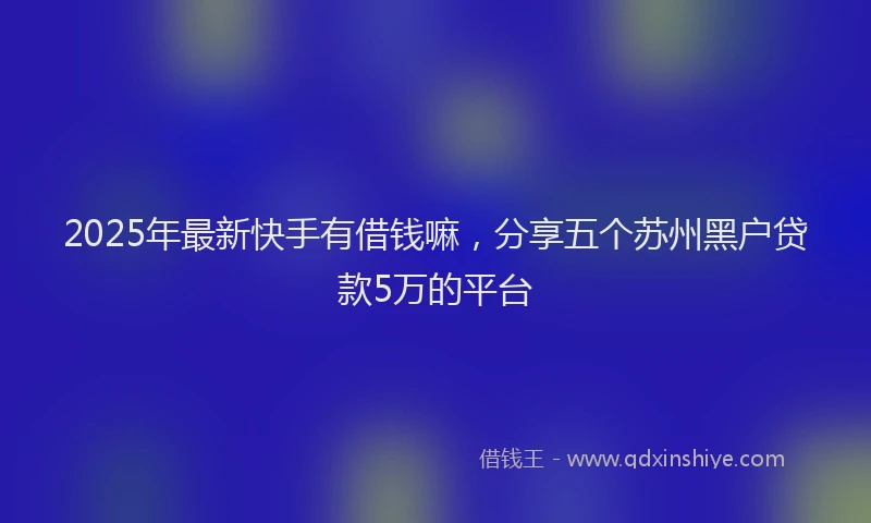 2025年最新快手有借钱嘛，分享五个苏州黑户贷款5万的平台