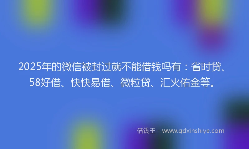 2025年的微信被封过就不能借钱吗有：省时贷、58好借、快快易借、微粒贷、汇火佑金等。