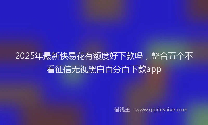 2025年最新快易花有额度好下款吗，整合五个不看征信无视黑白百分百下款app