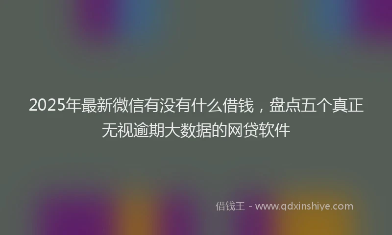 2025年最新微信有没有什么借钱，盘点五个真正无视逾期大数据的网贷软件