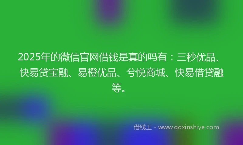 2025年的微信官网借钱是真的吗有：三秒优品、快易贷宝融、易橙优品、兮悦商城、快易借贷融等。