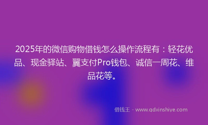 2025年的微信购物借钱怎么操作流程有：轻花优品、现金驿站、翼支付Pro钱包、诚信一周花、维品花等。
