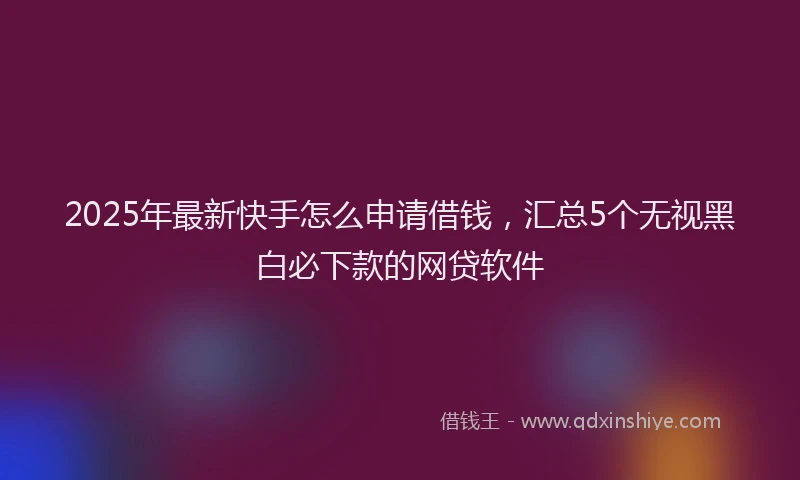 2025年最新快手怎么申请借钱，汇总5个无视黑白必下款的网贷软件