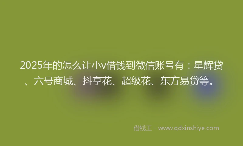 2025年的怎么让小v借钱到微信账号有：星辉贷、六号商城、抖享花、超级花、东方易贷等。