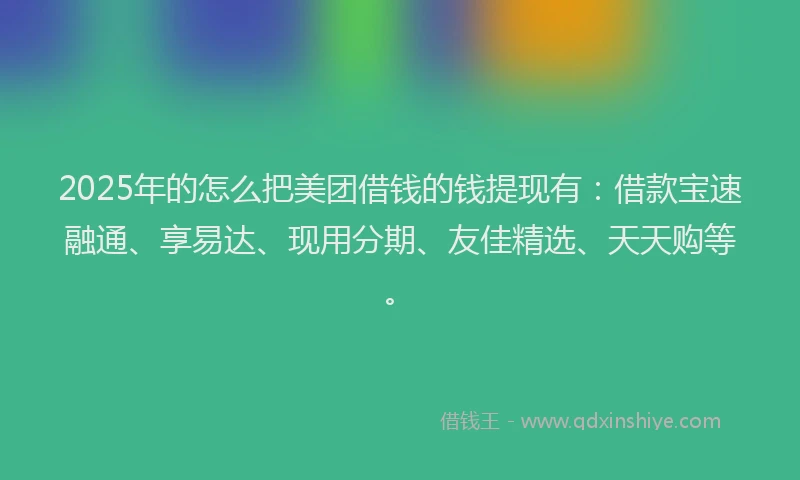 2025年的怎么把美团借钱的钱提现有：借款宝速融通、享易达、现用分期、友佳精选、天天购等。