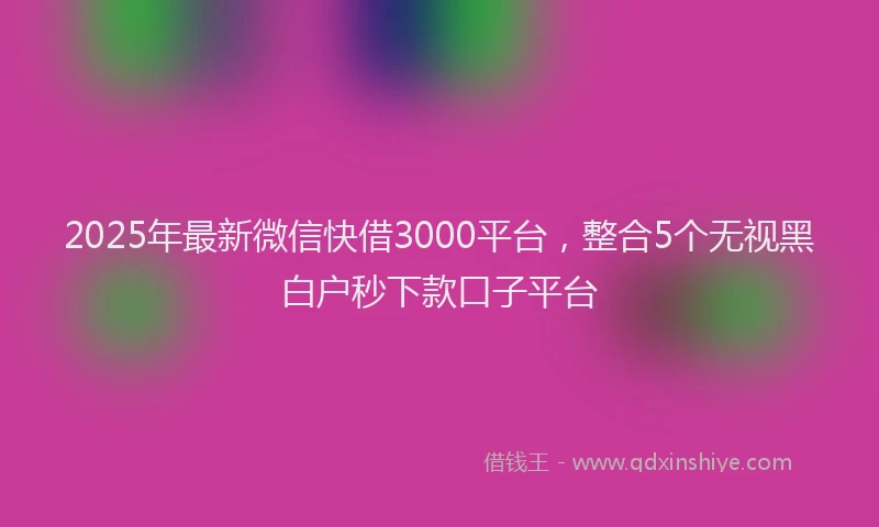 2025年最新微信快借3000平台，整合5个无视黑白户秒下款口子平台