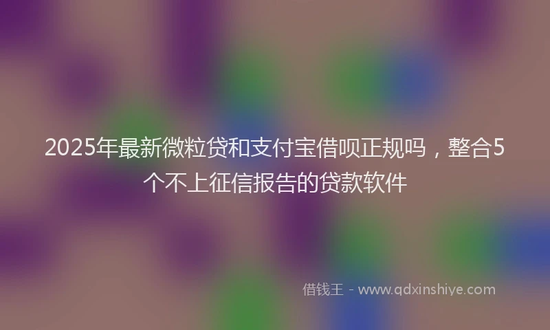 2025年最新微粒贷和支付宝借呗正规吗，整合5个不上征信报告的贷款软件