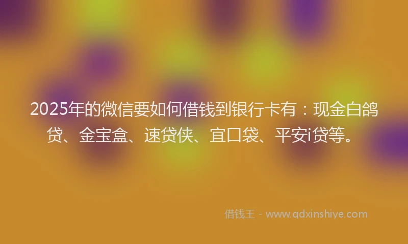 2025年的微信要如何借钱到银行卡有：现金白鸽贷、金宝盒、速贷侠、宜口袋、平安i贷等。