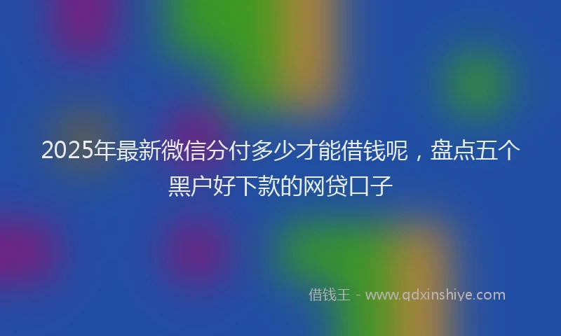 2025年最新微信分付多少才能借钱呢，盘点五个黑户好下款的网贷口子