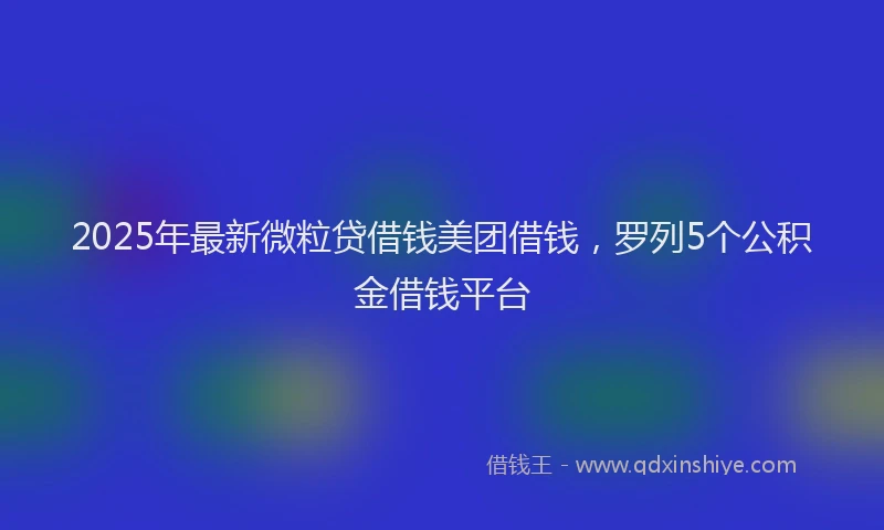 2025年最新微粒贷借钱美团借钱，罗列5个公积金借钱平台