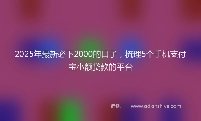 2025年最新必下2000的口子，梳理5个手机支付宝小额贷款的平台