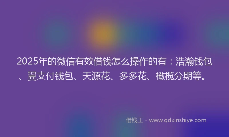 2025年的微信有效借钱怎么操作的有：浩瀚钱包、翼支付钱包、天源花、多多花、橄榄分期等。
