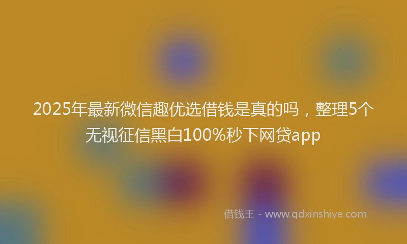 2025年最新微信趣优选借钱是真的吗，整理5个无视征信黑白100%秒下网贷app