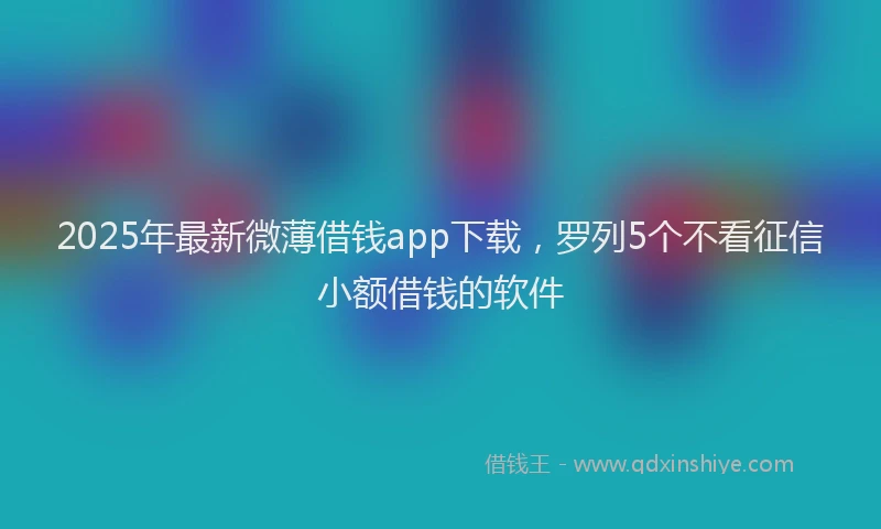 2025年最新微薄借钱app下载，罗列5个不看征信小额借钱的软件