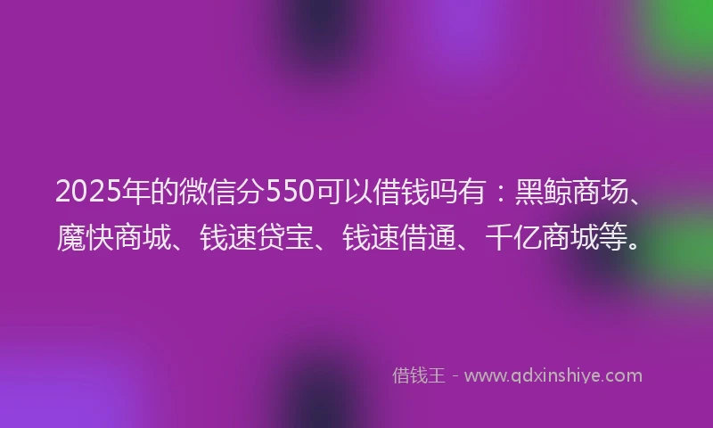 2025年的微信分550可以借钱吗有：黑鲸商场、魔快商城、钱速贷宝、钱速借通、千亿商城等。