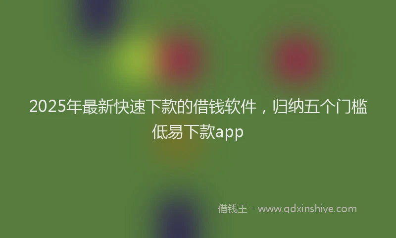 2025年最新快速下款的借钱软件，归纳五个门槛低易下款app