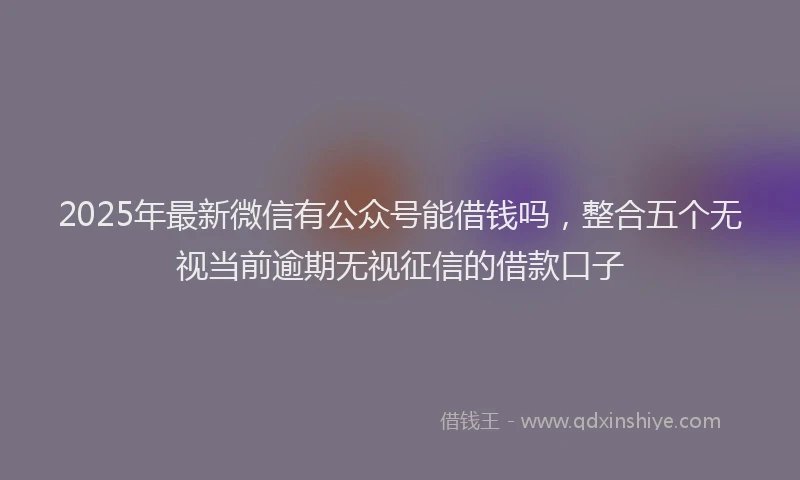 2025年最新微信有公众号能借钱吗，整合五个无视当前逾期无视征信的借款口子