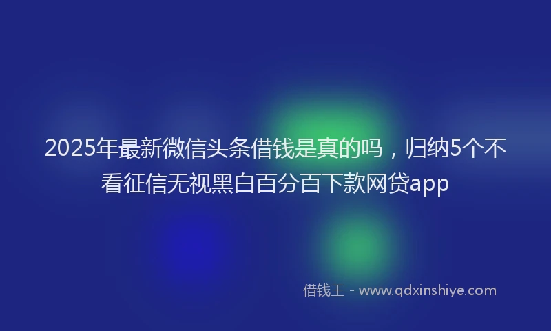 2025年最新微信头条借钱是真的吗，归纳5个不看征信无视黑白百分百下款网贷app
