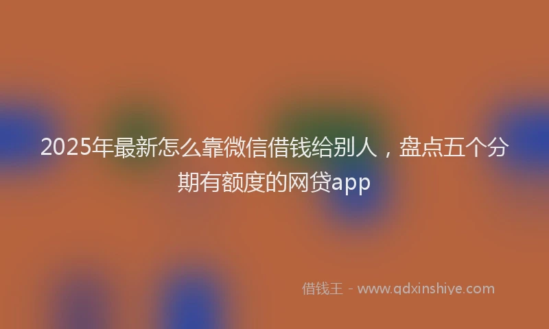 2025年最新怎么靠微信借钱给别人，盘点五个分期有额度的网贷app
