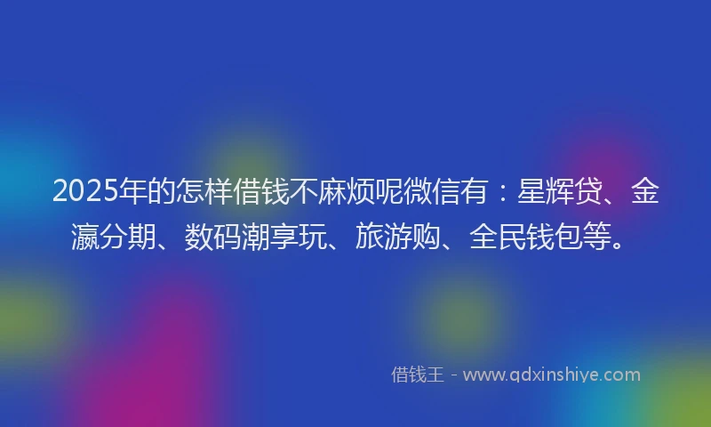 2025年的怎样借钱不麻烦呢微信有：星辉贷、金瀛分期、数码潮享玩、旅游购、全民钱包等。
