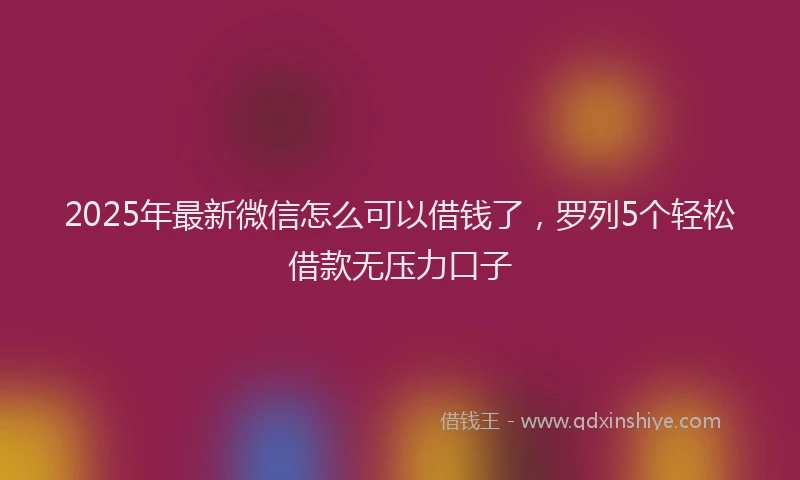 2025年最新微信怎么可以借钱了，罗列5个轻松借款无压力口子