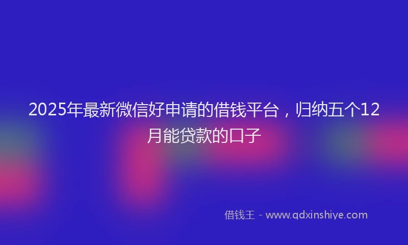 2025年最新微信好申请的借钱平台，归纳五个12月能贷款的口子