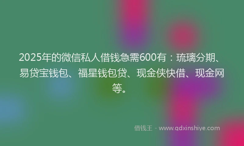 2025年的微信私人借钱急需600有：琉璃分期、易贷宝钱包、福星钱包贷、现金侠快借、现金网等。