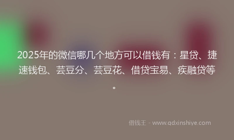 2025年的微信哪几个地方可以借钱有：星贷、捷速钱包、芸豆分、芸豆花、借贷宝易、疾融贷等。