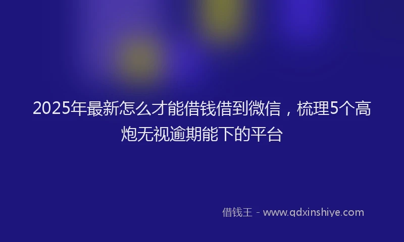 2025年最新怎么才能借钱借到微信，梳理5个高炮无视逾期能下的平台