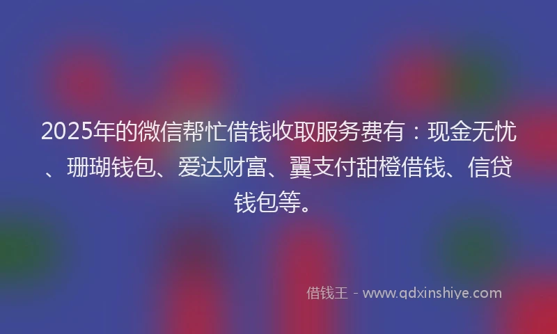 2025年的微信帮忙借钱收取服务费有：现金无忧、珊瑚钱包、爱达财富、翼支付甜橙借钱、信贷钱包等。