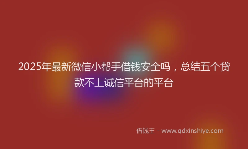 2025年最新微信小帮手借钱安全吗，总结五个贷款不上诚信平台的平台