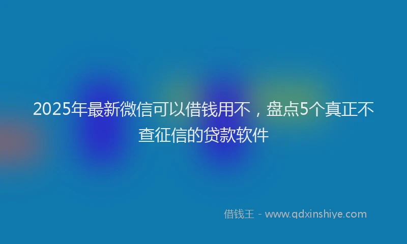 2025年最新微信可以借钱用不，盘点5个真正不查征信的贷款软件