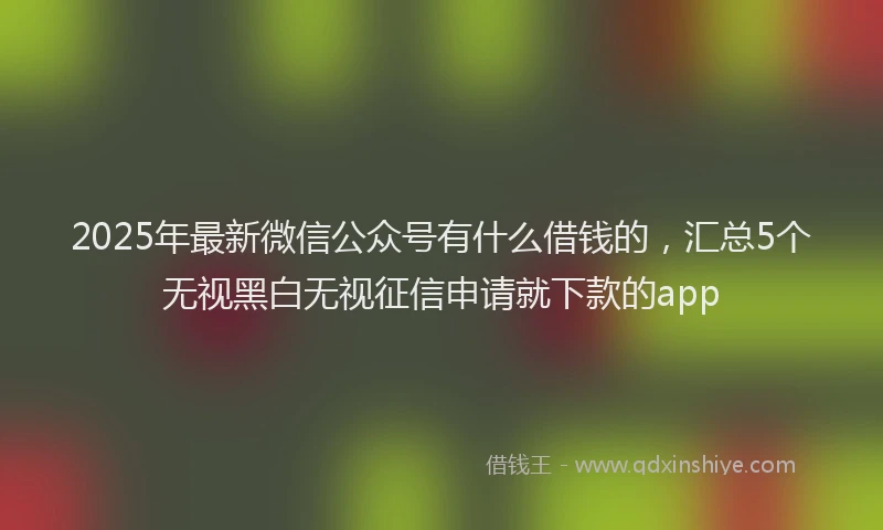 2025年最新微信公众号有什么借钱的，汇总5个无视黑白无视征信申请就下款的app