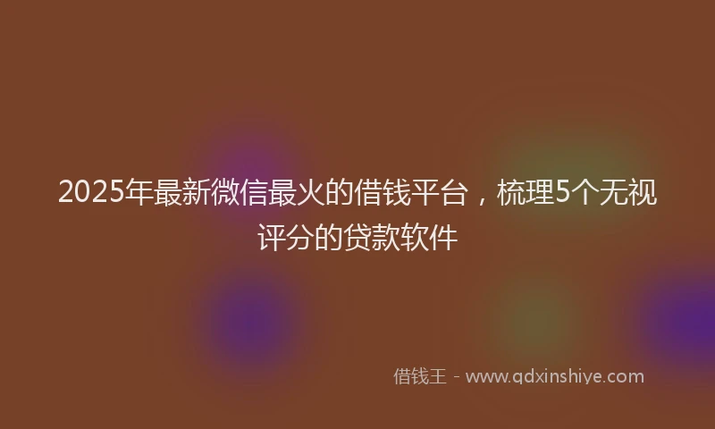 2025年最新微信最火的借钱平台，梳理5个无视评分的贷款软件