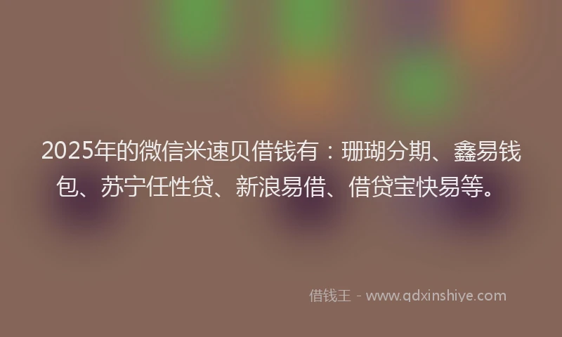 2025年的微信米速贝借钱有：珊瑚分期、鑫易钱包、苏宁任性贷、新浪易借、借贷宝快易等。