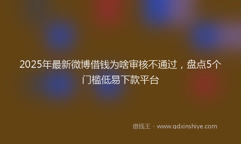 2025年最新微博借钱为啥审核不通过，盘点5个门槛低易下款平台