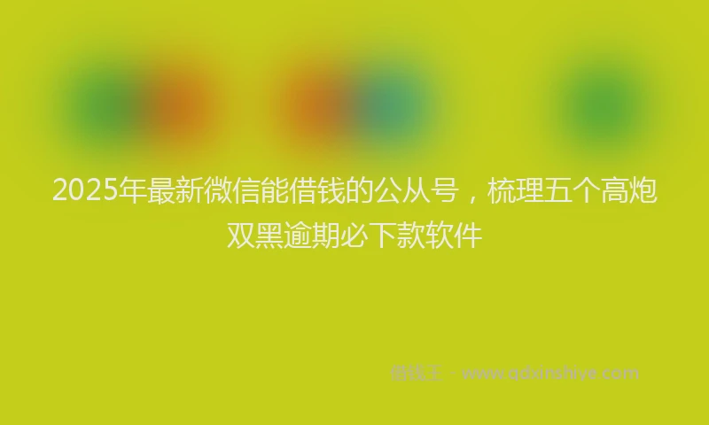 2025年最新微信能借钱的公从号，梳理五个高炮双黑逾期必下款软件